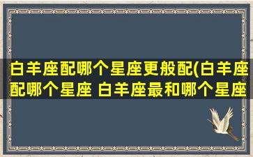 白羊座配哪个星座更般配(白羊座配哪个星座 白羊座最和哪个星座座 百度网盘)